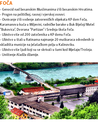 FOČA - Genocid nad bosanskim Muslimanima i/ili bosanskim Hrvatima. - Progon na političkoj, rasnoj i vjerskoj osnovi. - Osnivanje i/ili vođenje zatvoreničkih objekata KP dom Foča, Karamanova kuća u Miljevini, radničke barake u Buk Bijeloj/Motel “Bukovica”, Dvorana “Partizan” i Srednja škola Foča. - Ubistvo više od 200 zatočenika u KP domu Foča. - Ubistvo u štali u Ratinama najmanje 20 muškaraca odvedenih iz skladišta municije na Jelašačkom polju u Kalinoviku. - Ubistvo više ljudi koji su se skrivali u šumi kod Mješaje/Trošnja. - Uništenje Aladža džamije. ﷯ 